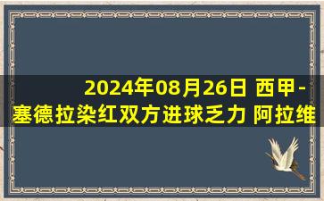 2024年08月26日 西甲-塞德拉染红双方进球乏力 阿拉维斯0-0贝蒂斯